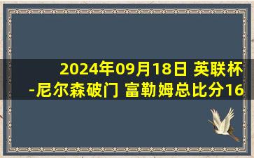 2024年09月18日 英联杯-尼尔森破门 富勒姆总比分16-17遭普雷斯顿淘汰